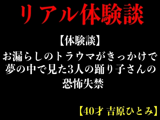 【体験談】お漏らしのトラウマがきっかけで夢の中で見た3人の踊り子さんの恐怖失禁【40才 吉原ひとみ】